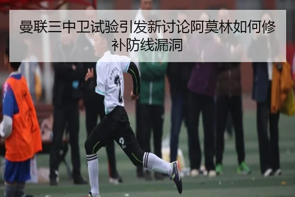 曼联三中卫试验引发新讨论阿莫林如何修补防线漏洞