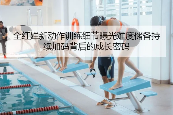 全红婵新动作训练细节曝光难度储备持续加码背后的成长密码